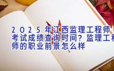 2025年江西监理工程师考试成绩查询时间？监理工程师的职业前景怎么样