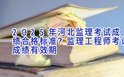 2025年河北监理考试成绩合格标准？监理工程师考试成绩有效期