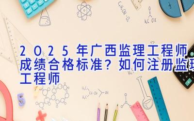 2025年广西监理工程师成绩合格标准？如何注册监理工程师