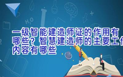 一级智能建造师证的作用有哪些？智慧建造师的主要工作内容有哪些