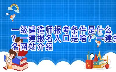 一级建造师报考条件是什么？一建报名入口是啥？一建报名网站介绍