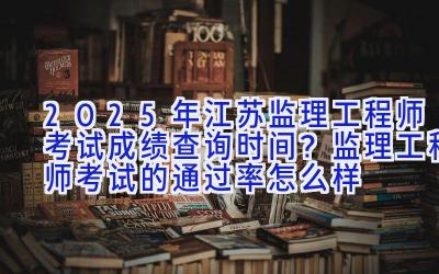 2025年江苏监理工程师考试成绩查询时间？监理工程师考试的通过率怎么样