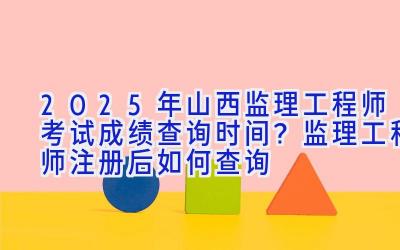 2025年山西监理工程师考试成绩查询时间？监理工程师注册后如何查询