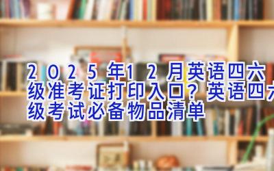 2025年12月英语四六级准考证打印入口？英语四六级考试必备物品清单