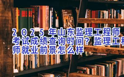 2025年山东监理工程师考试成绩查询时间？监理工程师就业前景怎么样