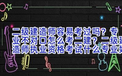 二级建造师容易考过吗？专业不对口怎么考二建？二级建造师执业资格考试什么专业好？