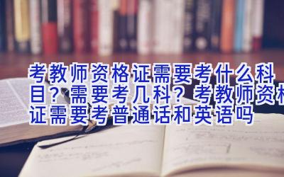 考教师资格证需要考什么科目？需要考几科？考教师资格证需要考普通话和英语吗