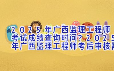 2025年广西监理工程师考试成绩查询时间？2025年广西监理工程师考后审核需要提交哪些资料