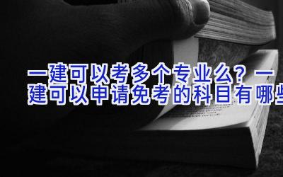 一建可以考多个专业么？一建可以申请免考的科目有哪些