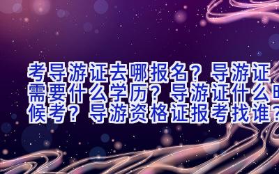 考导游证去哪报名？导游证需要什么学历？导游证什么时候考？导游资格证报考找谁？