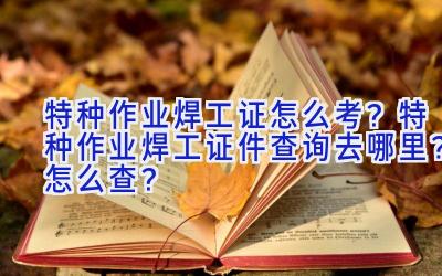 特种作业焊工证怎么考？特种作业焊工证件查询去哪里？怎么查？