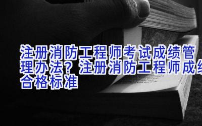 注册消防工程师考试成绩管理办法？注册消防工程师成绩合格标准