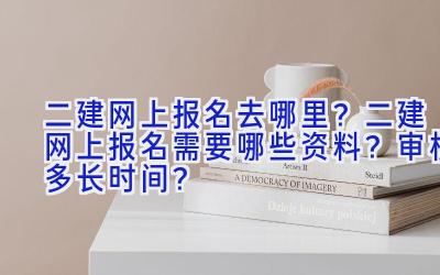 二建网上报名去哪里？二建网上报名需要哪些资料？审核多长时间？