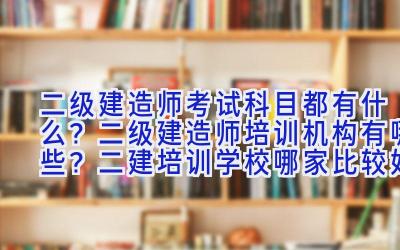 二级建造师考试科目都有什么？二级建造师培训机构有哪些？二建培训学校哪家比较好？