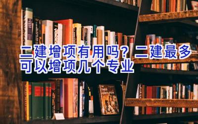 二建增项有用吗？二建最多可以增项几个专业