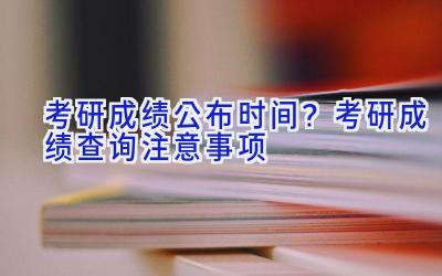 考研成绩公布时间？考研成绩查询注意事项