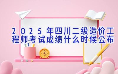 2025年四川二级造价工程师考试成绩什么时候公布