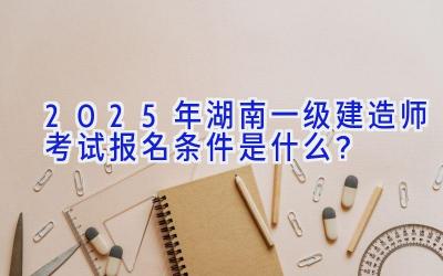 2025年湖南一级建造师考试报名条件是什么？