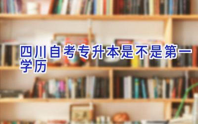 四川自考专升本是不是第一学历