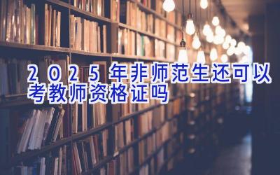 2025年非师范生还可以考教师资格证吗