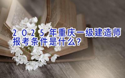 2025年重庆一级建造师报考条件是什么？