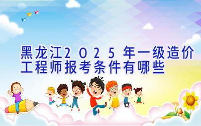 黑龙江2025年一级造价工程师报考条件有哪些