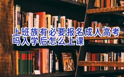 上班族有必要报名成人高考吗 入学后怎么上课