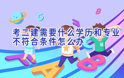 考二建需要什么学历和专业 不符合条件怎么办