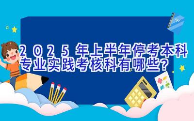 2025年上半年停考本科专业实践考核科有哪些？