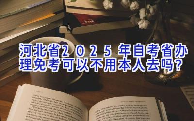 河北省2025年自考省办理免考可以不用本人去吗？