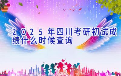 2025年四川考研初试成绩什么时候查询