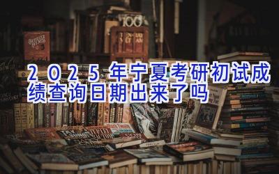 2025年宁夏考研初试成绩查询日期出来了吗