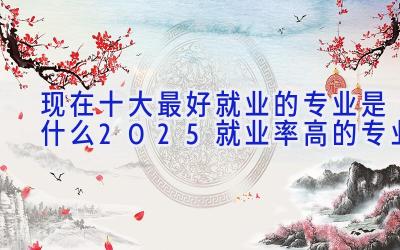 现在十大最好就业的专业是什么 2025就业率高的专业