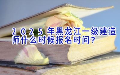 2025年黑龙江一级建造师什么时候报名时间？