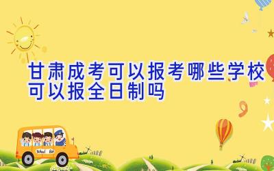 甘肃成考可以报考哪些学校 可以报全日制吗