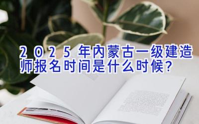 2025年内蒙古一级建造师报名时间是什么时候？