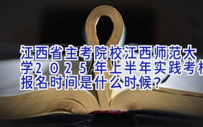 江西省主考院校江西师范大学2025年上半年实践考核报名时间是什么时候？