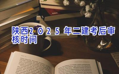 陕西2025年二建考后审核时间