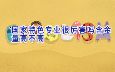 国家特色专业很厉害吗 含金量高不高