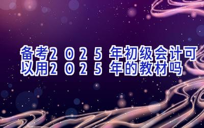 备考2025年初级会计可以用2025年的教材吗