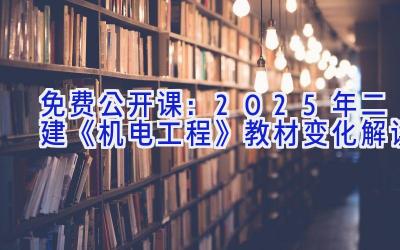 免费公开课：2025年二建《机电工程》教材变化解读