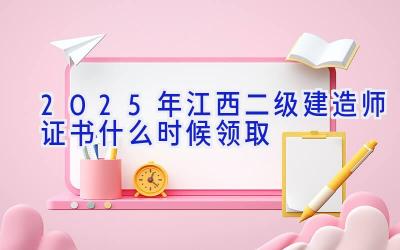 2025年江西二级建造师证书什么时候领取