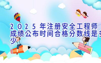 2025年注册安全工程师成绩公布时间 合格分数线是多少