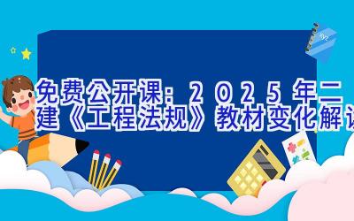 免费公开课：2025年二建《工程法规》教材变化解读