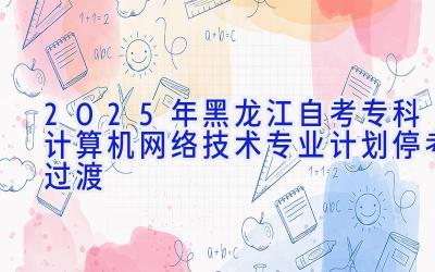 2025年黑龙江自考专科计算机网络技术专业计划-停考过渡