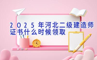 2025年河北二级建造师证书什么时候领取