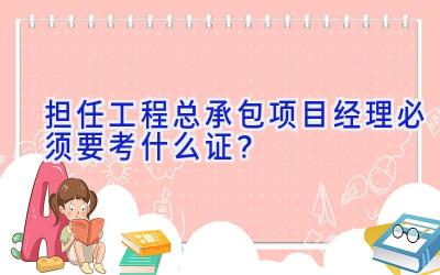 担任工程总承包项目经理必须要考什么证？