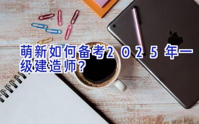 萌新如何备考2025年一级建造师？