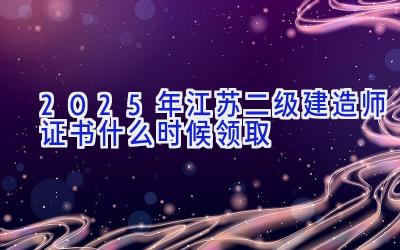 2025年江苏二级建造师证书什么时候领取