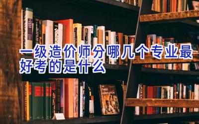 一级造价师分哪几个专业 最好考的是什么